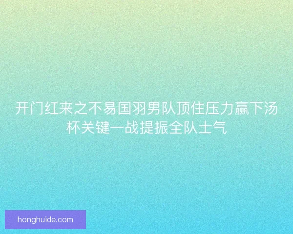开门红来之不易国羽男队顶住压力赢下汤杯关键一战提振全队士气