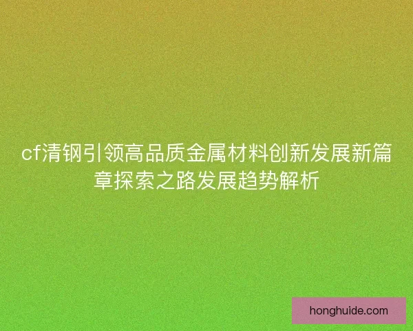 cf清钢引领高品质金属材料创新发展新篇章探索之路发展趋势解析