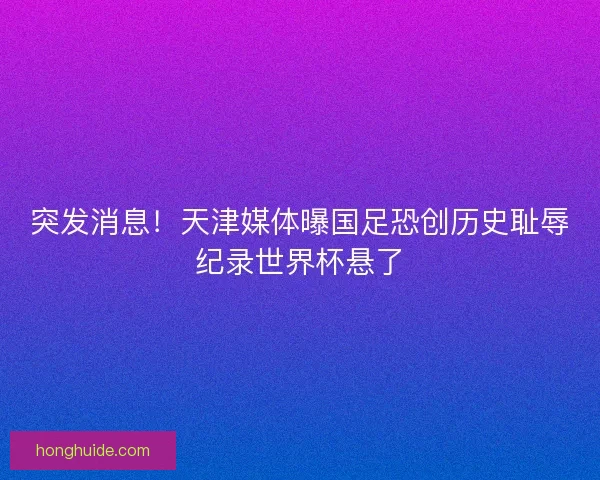 突发消息！天津媒体曝国足恐创历史耻辱纪录世界杯悬了