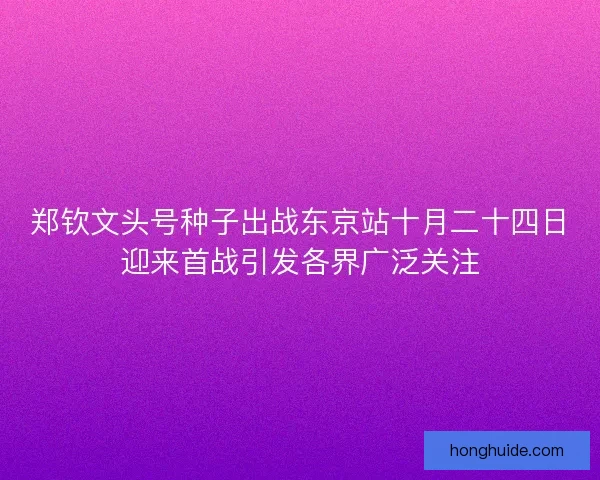 郑钦文头号种子出战东京站十月二十四日迎来首战引发各界广泛关注