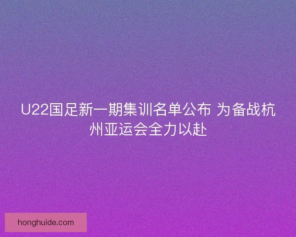 U22国足新一期集训名单公布 为备战杭州亚运会全力以赴