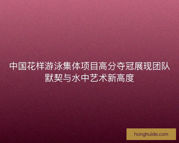 中国花样游泳集体项目高分夺冠展现团队默契与水中艺术新高度