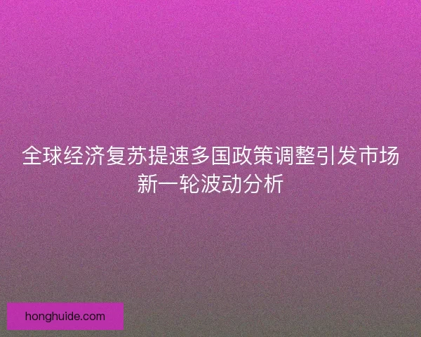 全球经济复苏提速多国政策调整引发市场新一轮波动分析