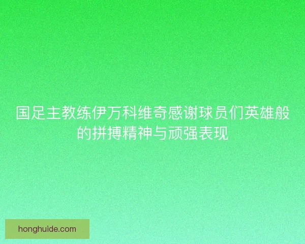 国足主教练伊万科维奇感谢球员们英雄般的拼搏精神与顽强表现
