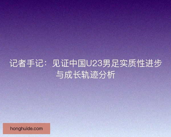 记者手记：见证中国U23男足实质性进步与成长轨迹分析
