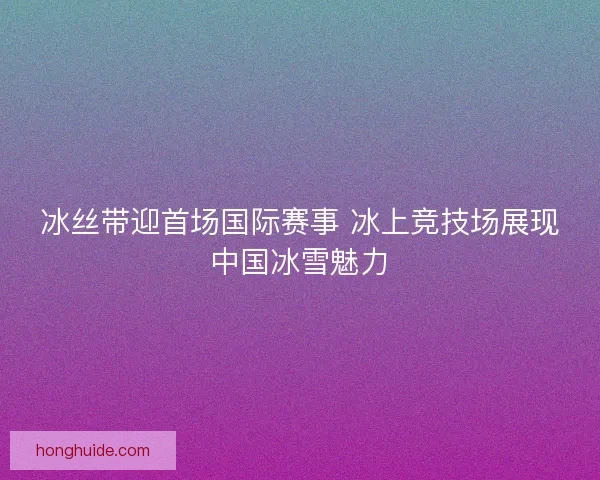 冰丝带迎首场国际赛事 冰上竞技场展现中国冰雪魅力